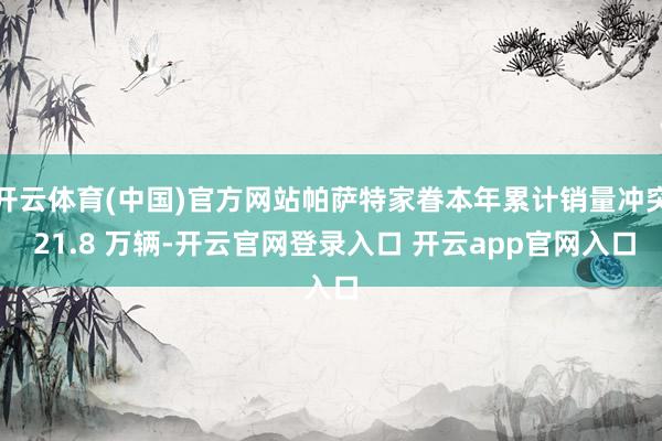 开云体育(中国)官方网站帕萨特家眷本年累计销量冲突 21.8 万辆-开云官网登录入口 开云app官网入口