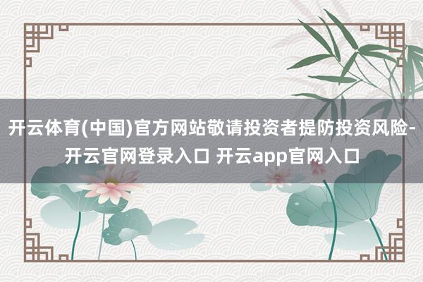 开云体育(中国)官方网站敬请投资者提防投资风险-开云官网登录入口 开云app官网入口