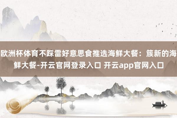 欧洲杯体育不踩雷好意思食推选海鲜大餐：簇新的海鲜大餐-开云官网登录入口 开云app官网入口