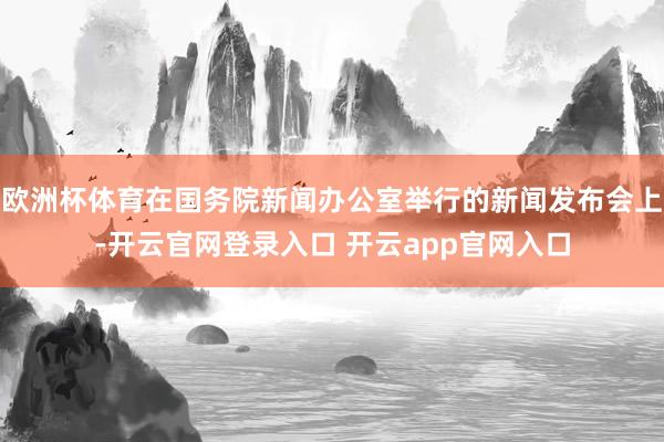 欧洲杯体育在国务院新闻办公室举行的新闻发布会上-开云官网登录入口 开云app官网入口