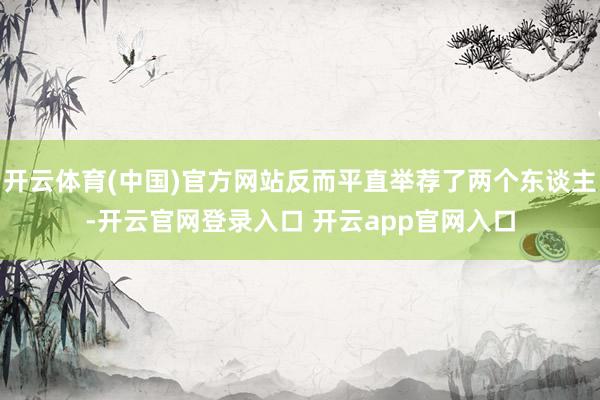 开云体育(中国)官方网站反而平直举荐了两个东谈主-开云官网登录入口 开云app官网入口
