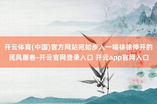 开云体育(中国)官方网站宛如步入一幅徐徐伸开的民风画卷-开云官网登录入口 开云app官网入口