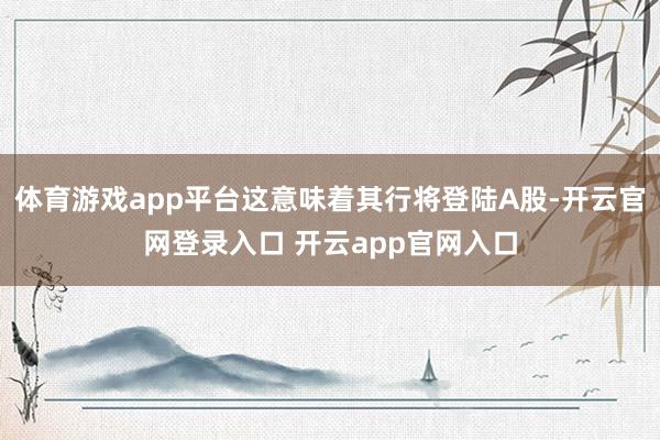体育游戏app平台这意味着其行将登陆A股-开云官网登录入口 开云app官网入口