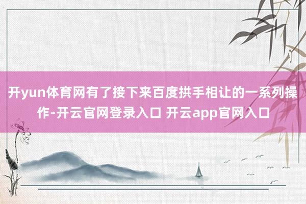 开yun体育网有了接下来百度拱手相让的一系列操作-开云官网登录入口 开云app官网入口