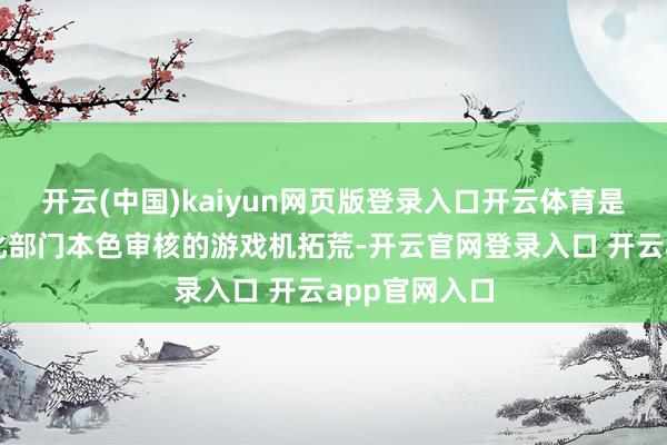 开云(中国)kaiyun网页版登录入口开云体育是指通过了文化部门本色审核的游戏机拓荒-开云官网登录入口 开云app官网入口