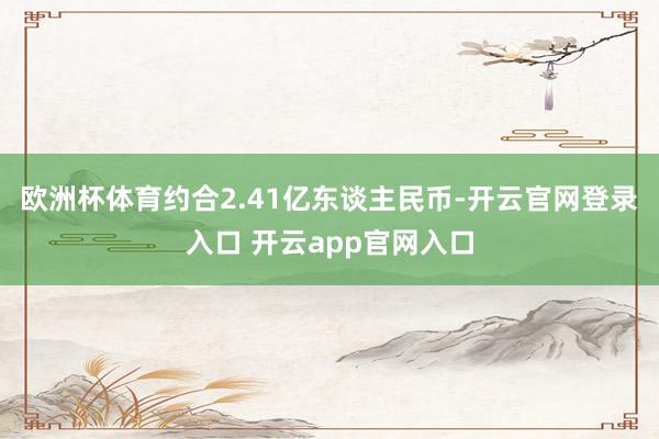 欧洲杯体育约合2.41亿东谈主民币-开云官网登录入口 开云app官网入口