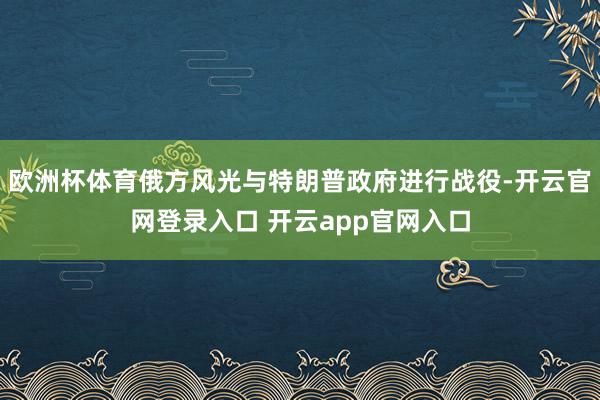 欧洲杯体育俄方风光与特朗普政府进行战役-开云官网登录入口 开云app官网入口