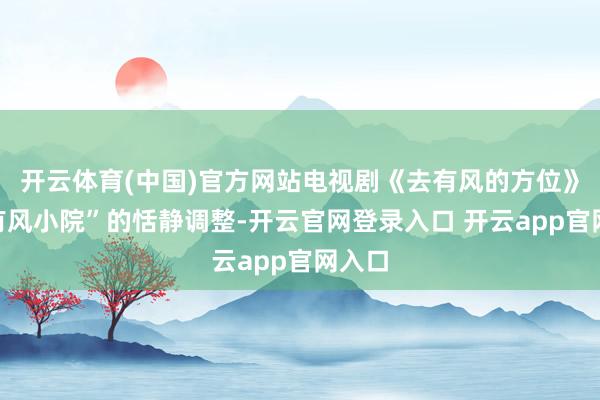 开云体育(中国)官方网站电视剧《去有风的方位》中“有风小院”的恬静调整-开云官网登录入口 开云app官网入口