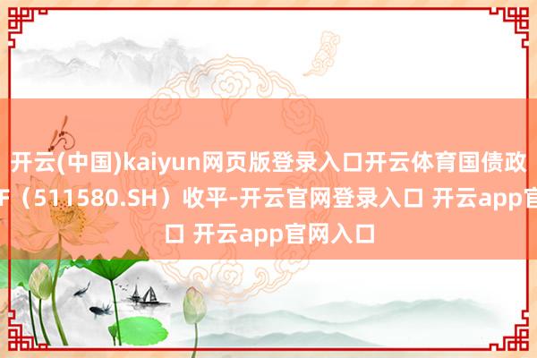 开云(中国)kaiyun网页版登录入口开云体育国债政金债ETF（511580.SH）收平-开云官网登录入口 开云app官网入口