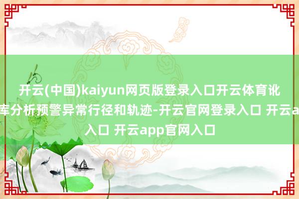 开云(中国)kaiyun网页版登录入口开云体育讹诈智能主体库分析预警异常行径和轨迹-开云官网登录入口 开云app官网入口