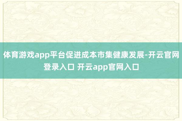 体育游戏app平台促进成本市集健康发展-开云官网登录入口 开云app官网入口