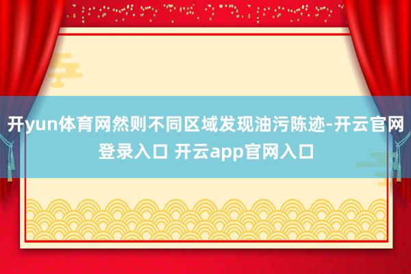开yun体育网然则不同区域发现油污陈迹-开云官网登录入口 开云app官网入口