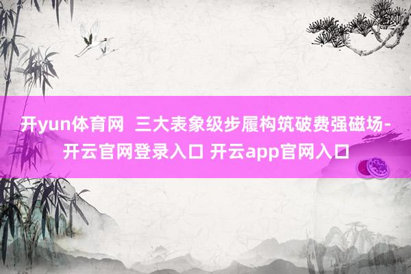 开yun体育网  三大表象级步履构筑破费强磁场-开云官网登录入口 开云app官网入口