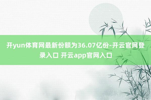 开yun体育网最新份额为36.07亿份-开云官网登录入口 开云app官网入口