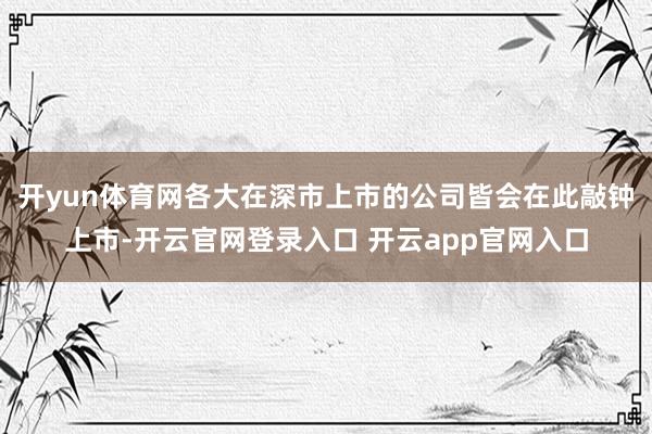 开yun体育网各大在深市上市的公司皆会在此敲钟上市-开云官网登录入口 开云app官网入口
