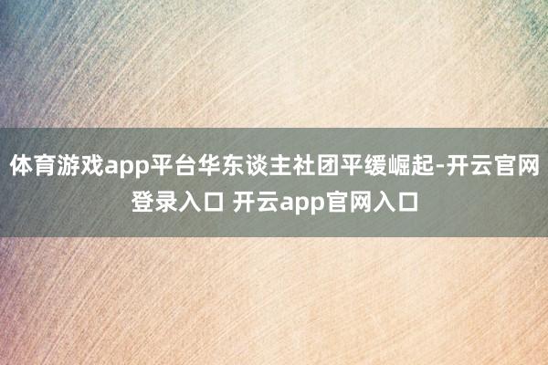 体育游戏app平台华东谈主社团平缓崛起-开云官网登录入口 开云app官网入口