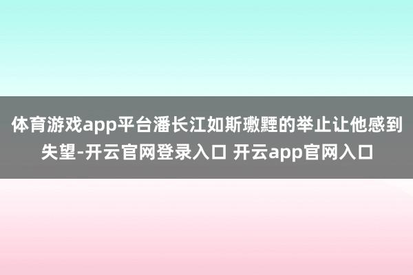 体育游戏app平台潘长江如斯璷黫的举止让他感到失望-开云官网登录入口 开云app官网入口