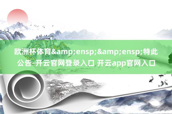 欧洲杯体育  特此公告-开云官网登录入口 开云app官网入口
