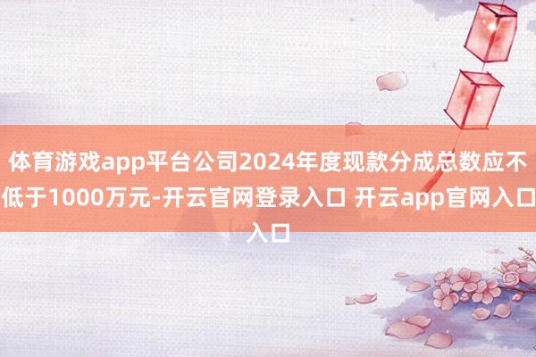 体育游戏app平台公司2024年度现款分成总数应不低于1000万元-开云官网登录入口 开云app官网入口