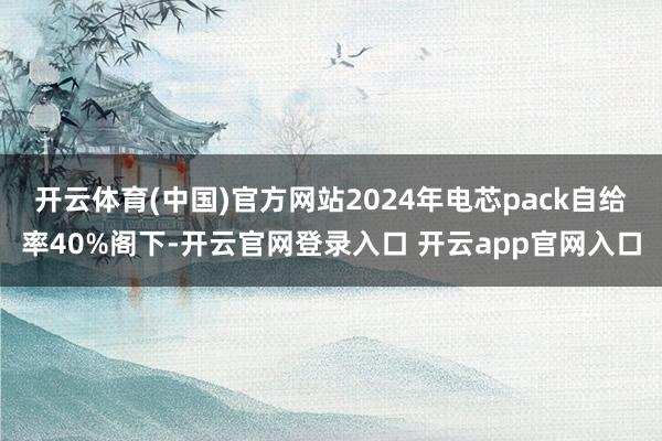 开云体育(中国)官方网站2024年电芯pack自给率40%阁下-开云官网登录入口 开云app官网入口