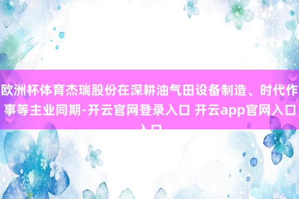欧洲杯体育杰瑞股份在深耕油气田设备制造、时代作事等主业同期-开云官网登录入口 开云app官网入口