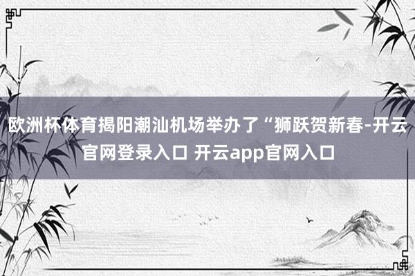 欧洲杯体育揭阳潮汕机场举办了“狮跃贺新春-开云官网登录入口 开云app官网入口