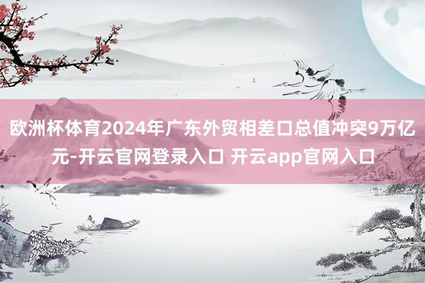 欧洲杯体育2024年广东外贸相差口总值冲突9万亿元-开云官网登录入口 开云app官网入口