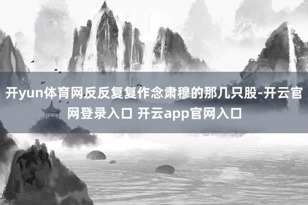 开yun体育网反反复复作念肃穆的那几只股-开云官网登录入口 开云app官网入口