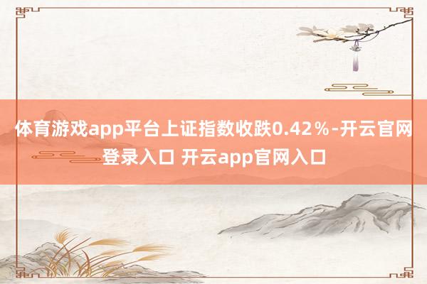 体育游戏app平台上证指数收跌0.42％-开云官网登录入口 开云app官网入口