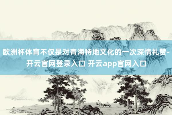 欧洲杯体育不仅是对青海特地文化的一次深情礼赞-开云官网登录入口 开云app官网入口