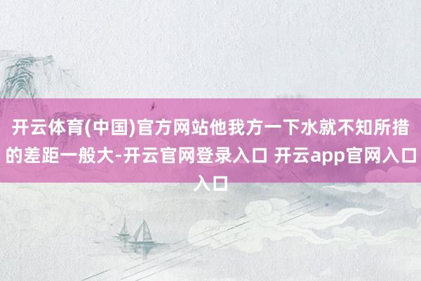 开云体育(中国)官方网站他我方一下水就不知所措的差距一般大-开云官网登录入口 开云app官网入口