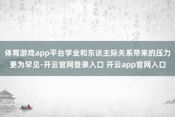 体育游戏app平台学业和东谈主际关系带来的压力更为罕见-开云官网登录入口 开云app官网入口
