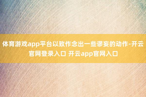 体育游戏app平台以致作念出一些谬妄的动作-开云官网登录入口 开云app官网入口