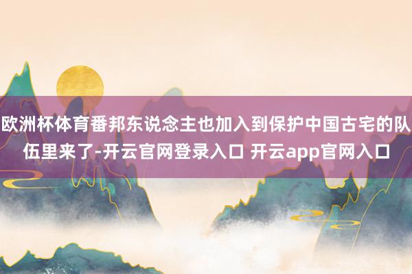 欧洲杯体育番邦东说念主也加入到保护中国古宅的队伍里来了-开云官网登录入口 开云app官网入口