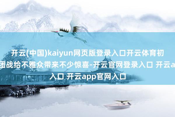 开云(中国)kaiyun网页版登录入口开云体育初舞台的两场团战给不雅众带来不少惊喜-开云官网登录入口 开云app官网入口