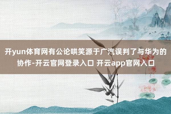 开yun体育网有公论哄笑源于广汽误判了与华为的协作-开云官网登录入口 开云app官网入口