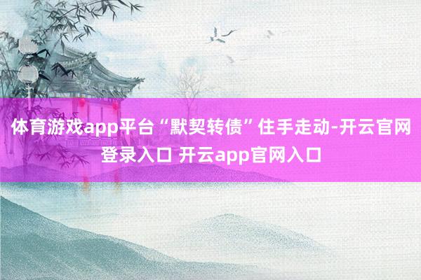 体育游戏app平台“默契转债”住手走动-开云官网登录入口 开云app官网入口