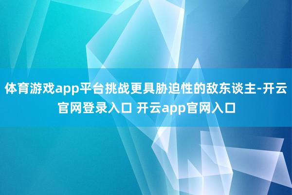 体育游戏app平台挑战更具胁迫性的敌东谈主-开云官网登录入口 开云app官网入口