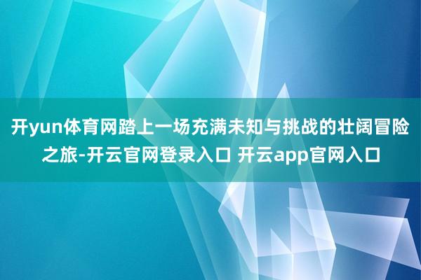 开yun体育网踏上一场充满未知与挑战的壮阔冒险之旅-开云官网登录入口 开云app官网入口