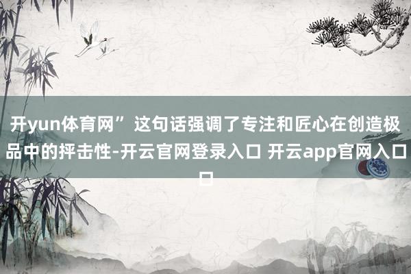 开yun体育网” 这句话强调了专注和匠心在创造极品中的抨击性-开云官网登录入口 开云app官网入口
