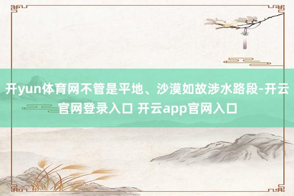 开yun体育网不管是平地、沙漠如故涉水路段-开云官网登录入口 开云app官网入口