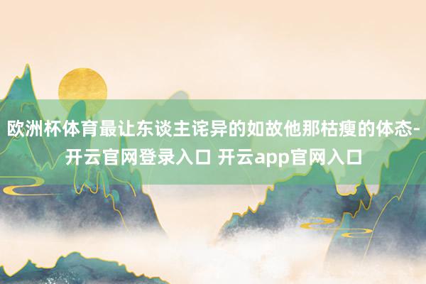 欧洲杯体育最让东谈主诧异的如故他那枯瘦的体态-开云官网登录入口 开云app官网入口