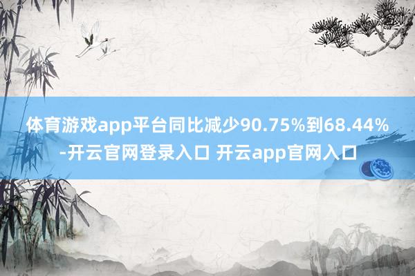 体育游戏app平台同比减少90.75%到68.44%-开云官网登录入口 开云app官网入口