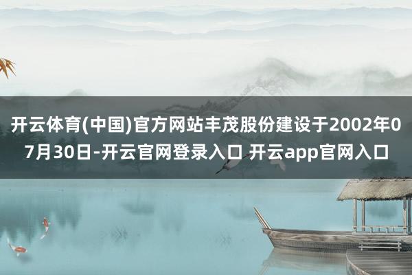 开云体育(中国)官方网站丰茂股份建设于2002年07月30日-开云官网登录入口 开云app官网入口