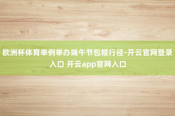 欧洲杯体育举例举办端午节包糉行径-开云官网登录入口 开云app官网入口