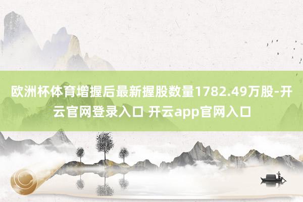 欧洲杯体育增握后最新握股数量1782.49万股-开云官网登录入口 开云app官网入口