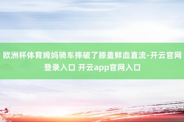 欧洲杯体育姆妈骑车摔破了膝盖鲜血直流-开云官网登录入口 开云app官网入口