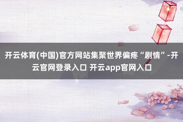 开云体育(中国)官方网站集聚世界偏疼“剧情”-开云官网登录入口 开云app官网入口