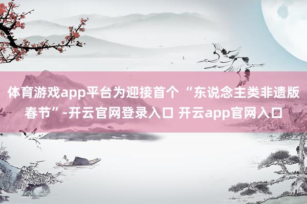 体育游戏app平台为迎接首个 “东说念主类非遗版春节”-开云官网登录入口 开云app官网入口