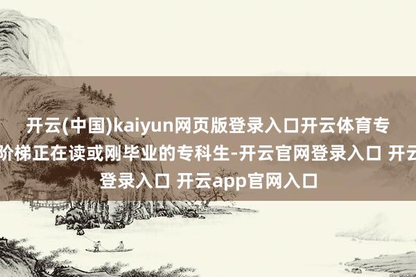 开云(中国)kaiyun网页版登录入口开云体育专科生学历训导阶梯正在读或刚毕业的专科生-开云官网登录入口 开云app官网入口